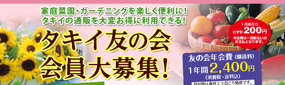 家庭菜園・ガーデニングを楽しく便利に!タキイの通販を大変お得に利用できる! 1月あたりわずか200円 年会費は一括前払いのお支払となります。 友の会年会費(購読料)1年間2,400円(消費税・送料込)月刊誌は毎月25日ごろ発送です。