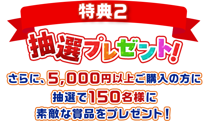 特典2 抽選プレゼント! さらに、5,000円以上ご購入の方に抽選で150名様に素敵な賞品をプレゼント!