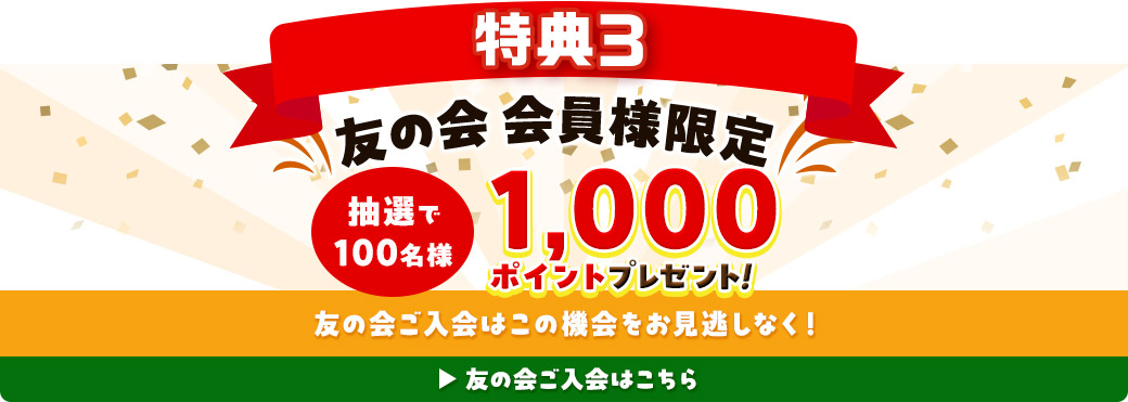 特典3 友の会会員様限定 抽選で100名様 1,000ポイントプレゼント！ 友の会ご入会はこの機会をお見逃しなく！