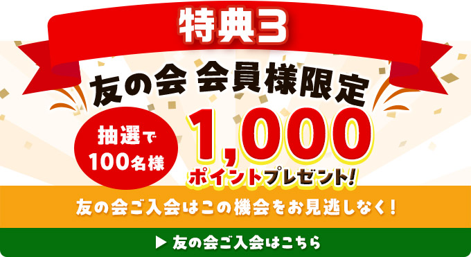 特典3 友の会会員様限定 抽選で100名様 1,000ポイントプレゼント！ 友の会ご入会はこの機会をお見逃しなく！