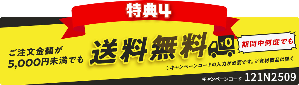 特典4 ご注文金額が5,000円未満でも送料無料 期間中何度でも ※キャンペーンコードの入力が必要です。※資材商品は除く キャンペーンコード 121N2509