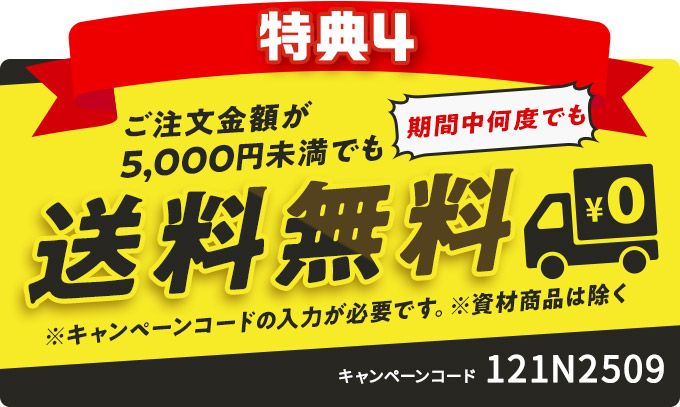 特典4 ご注文金額が5,000円未満でも送料無料 期間中何度でも ※キャンペーンコードの入力が必要です。※資材商品は除く キャンペーンコード 121N2509