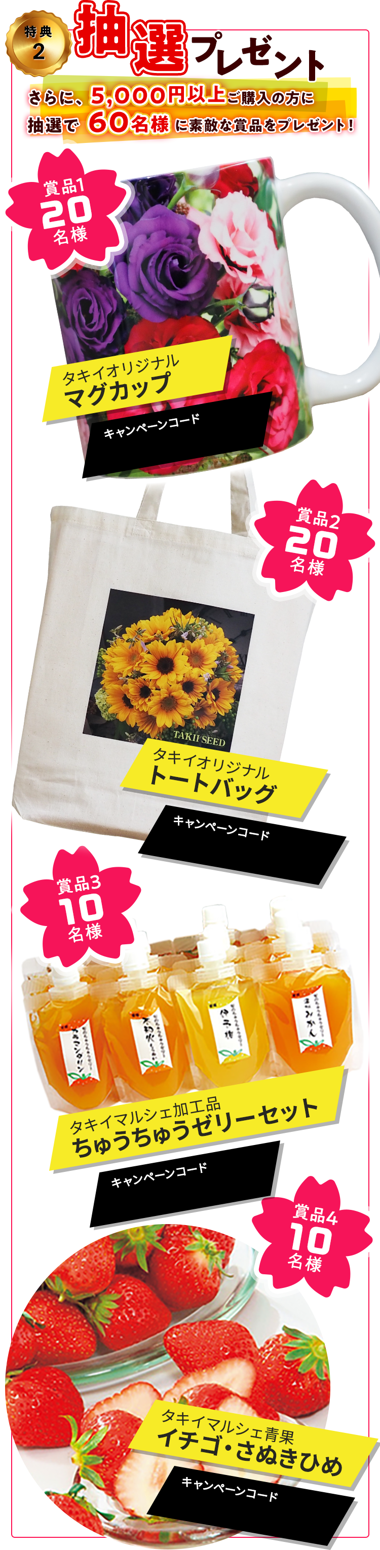 特典2 抽選プレゼント　さらに、5,000円以上ご購入の方に抽選で60名様に素敵な賞品をプレゼント！　賞品1 20名様：タキイオリジナルマグカップ/賞品2 20名様：タキイオリジナルトートバッグ/賞品3 10名様：タキイマルシェ加工品ちゅうちゅうゼリーセット/賞品4 10名様：タキイマルシェ青果イチゴ・さぬきひめ