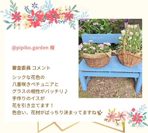 @pipiko.garden 様 審査委員 コメント シックな花色の八重咲きペチュニアとグラスの相性がバッチリ♪手作りのイスが花を引き立てます！色合い、花材がばっちり決まってますね✨
