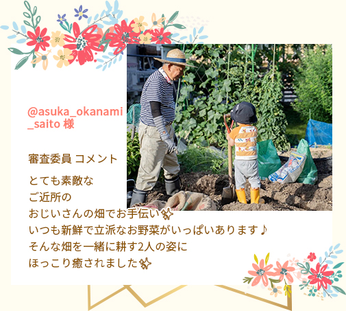 @asuka_okanami_saito 様 審査委員 コメント とても素敵なご近所のおじいさんの畑でお手伝い✨いつも新鮮で立派なお野菜がいっぱいあります♪そんな畑を一緒に耕す2人の姿にほっこり癒されました✨