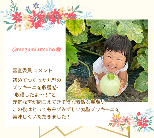 @megumi.utsubo 様 審査委員 コメント 初めてつくった丸型のズッキーニを収穫✨"収穫したよ～！"と元気な声が聞こえてきそうな素敵な笑顔♪この後はとってもみずみずしい丸型ズッキーニを美味しくいただきました！