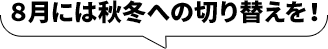 ８月には秋冬への切り替えを！
