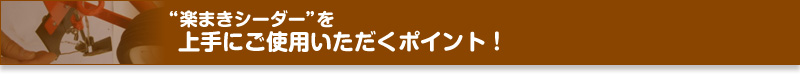 “楽まきシーダー”を上手にご使用いただくポイント!